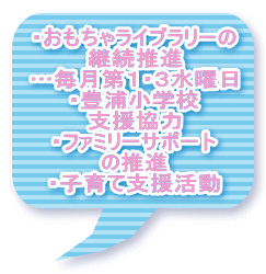 ・おもちゃライブラリーの 継続推進 …毎月第１・３水曜日 ・豊浦小学校 支援協力 ・ファミリーサポート の推進 ・子育て支援活動