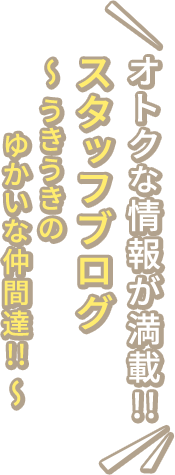 オトクな情報が満載!!　スタッフブログ　～うきうきのゆかいな仲間達!!～