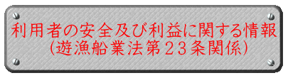 利用者の安全及び利益に関する情報 　　（遊漁船業法第２３条関係） 