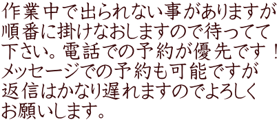 作業中で出られない事がありますが 順番に掛けなおしますので待ってて 下さい。電話での予約が優先です！ メッセージでの予約も可能ですが 返信はかなり遅れますのでよろしく お願いします。 
